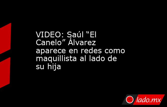 VIDEO: Saúl “El Canelo” Álvarez aparece en redes como maquillista al lado de su hija. Noticias en tiempo real