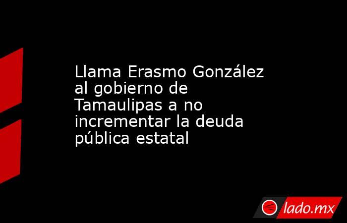 Llama Erasmo González al gobierno de Tamaulipas a no incrementar la deuda pública estatal. Noticias en tiempo real