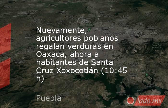 Nuevamente, agricultores poblanos regalan verduras en Oaxaca, ahora a habitantes de Santa Cruz Xoxocotlán (10:45 h). Noticias en tiempo real