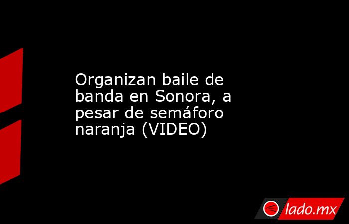 Organizan baile de banda en Sonora, a pesar de semáforo naranja (VIDEO). Noticias en tiempo real