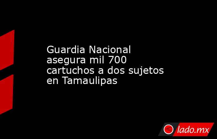 Guardia Nacional asegura mil 700 cartuchos a dos sujetos en Tamaulipas. Noticias en tiempo real