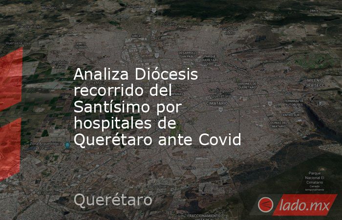 Analiza Diócesis recorrido del Santísimo por hospitales de Querétaro ante Covid. Noticias en tiempo real
