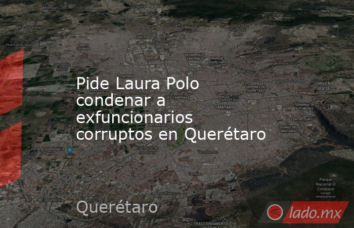 Pide Laura Polo condenar a exfuncionarios corruptos en Querétaro. Noticias en tiempo real