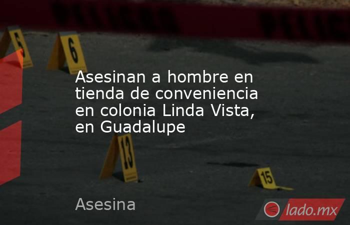 Asesinan a hombre en tienda de conveniencia en colonia Linda Vista, en Guadalupe. Noticias en tiempo real