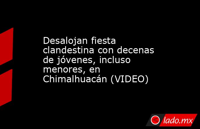 Desalojan fiesta clandestina con decenas de jóvenes, incluso menores, en Chimalhuacán (VIDEO). Noticias en tiempo real
