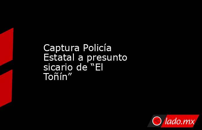 Captura Policía Estatal a presunto sicario de “El Toñín”. Noticias en tiempo real
