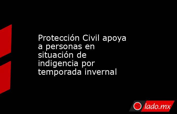 Protección Civil apoya a personas en situación de indigencia por temporada invernal. Noticias en tiempo real