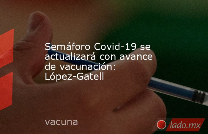 Semáforo Covid-19 se actualizará con avance de vacunación: López-Gatell. Noticias en tiempo real