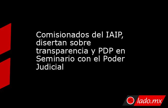 Comisionados del IAIP, disertan sobre transparencia y PDP en Seminario con el Poder Judicial. Noticias en tiempo real