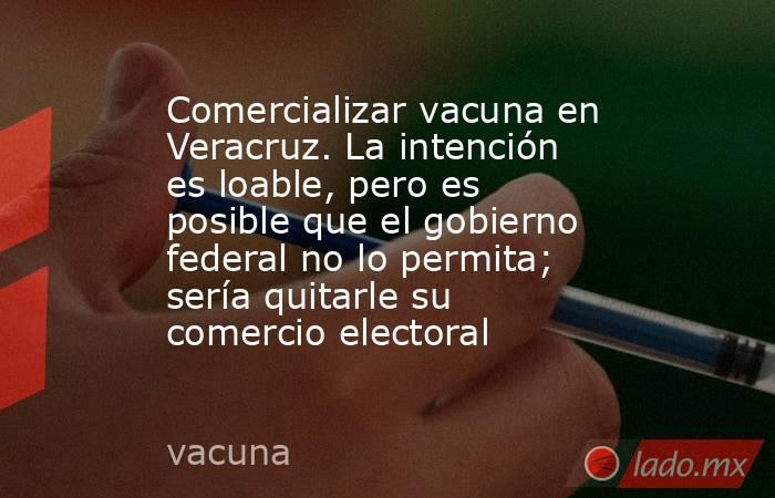 Comercializar vacuna en Veracruz. La intención es loable, pero es posible que el gobierno federal no lo permita; sería quitarle su comercio electoral. Noticias en tiempo real