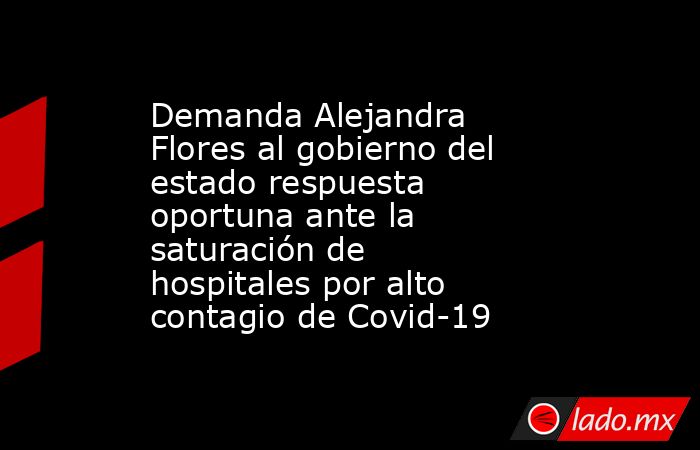 Demanda Alejandra Flores al gobierno del estado respuesta oportuna ante la saturación de hospitales por alto contagio de Covid-19. Noticias en tiempo real