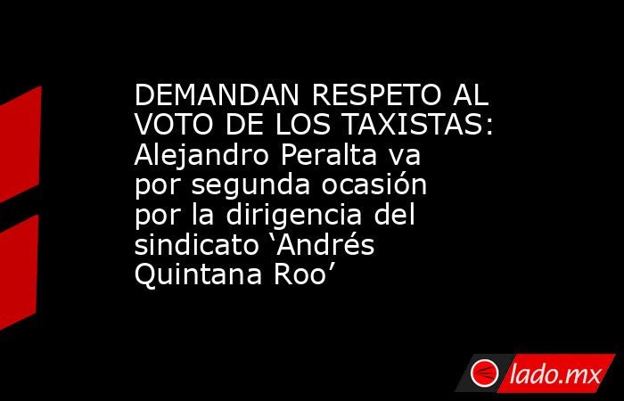 DEMANDAN RESPETO AL VOTO DE LOS TAXISTAS: Alejandro Peralta va por segunda ocasión por la dirigencia del sindicato ‘Andrés Quintana Roo’. Noticias en tiempo real