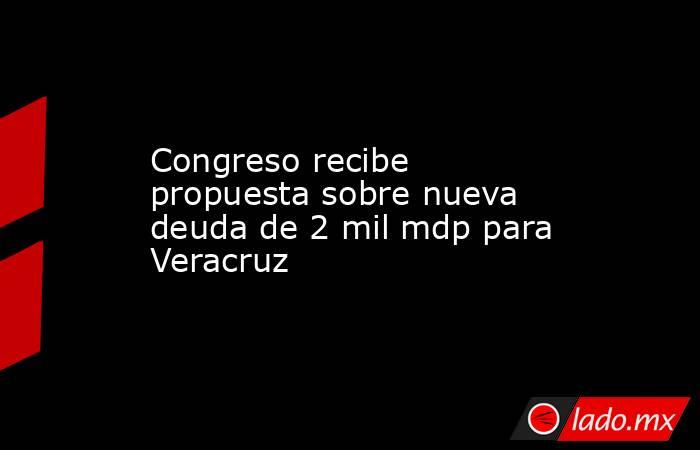 Congreso recibe propuesta sobre nueva deuda de 2 mil mdp para Veracruz. Noticias en tiempo real