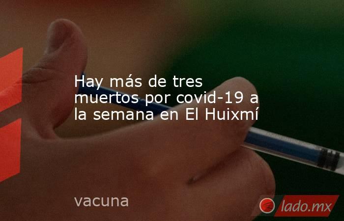 Hay más de tres muertos por covid-19 a la semana en El Huixmí. Noticias en tiempo real
