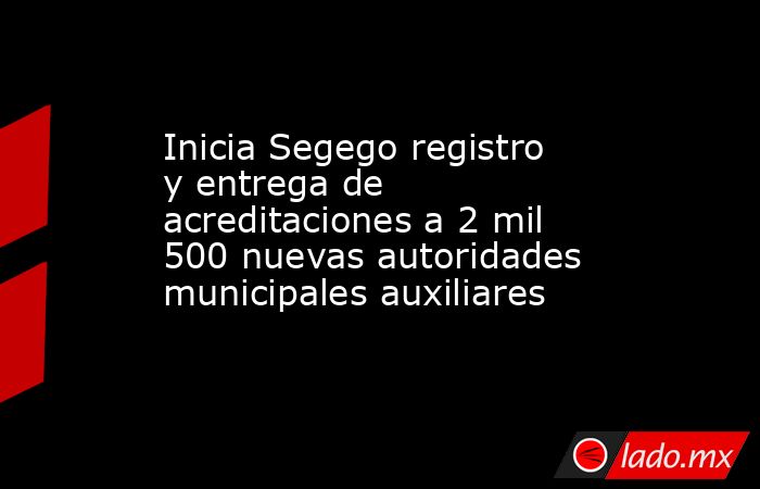 Inicia Segego registro y entrega de acreditaciones a 2 mil 500 nuevas autoridades municipales auxiliares. Noticias en tiempo real