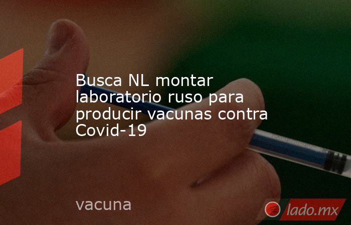 Busca NL montar laboratorio ruso para producir vacunas contra Covid-19. Noticias en tiempo real