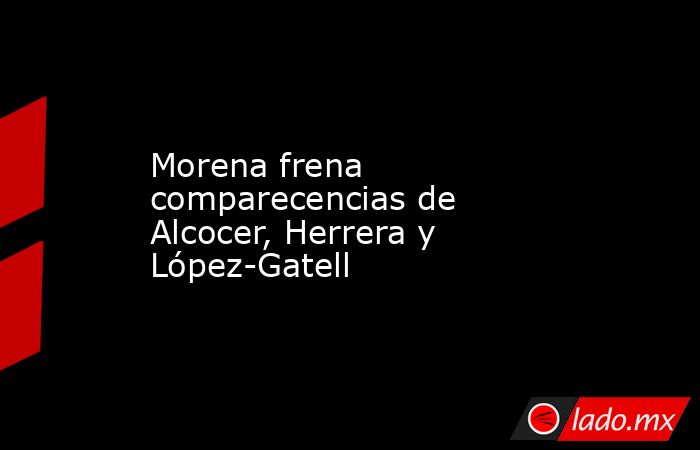 Morena frena comparecencias de Alcocer, Herrera y López-Gatell. Noticias en tiempo real