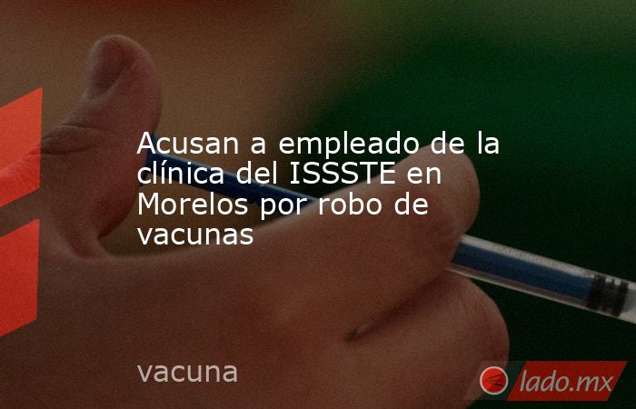 Acusan a empleado de la clínica del ISSSTE en Morelos por robo de vacunas. Noticias en tiempo real