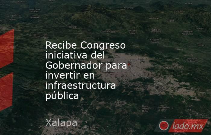Recibe Congreso iniciativa del Gobernador para invertir en infraestructura pública. Noticias en tiempo real