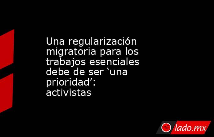 Una regularización migratoria para los trabajos esenciales debe de ser ‘una prioridad’: activistas. Noticias en tiempo real