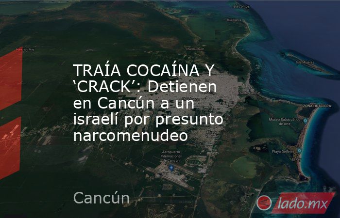 TRAÍA COCAÍNA Y ‘CRACK’: Detienen en Cancún a un israelí por presunto narcomenudeo. Noticias en tiempo real