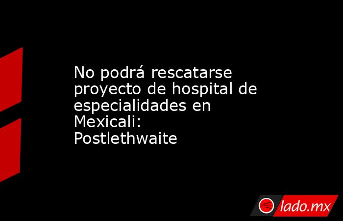 No podrá rescatarse proyecto de hospital de especialidades en Mexicali: Postlethwaite . Noticias en tiempo real