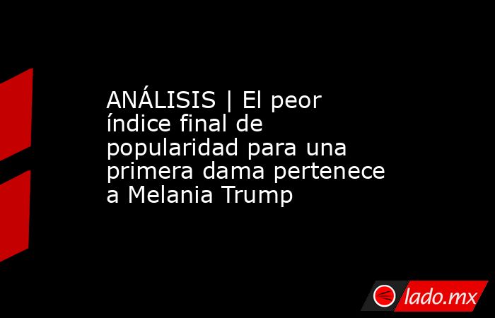 ANÁLISIS | El peor índice final de popularidad para una primera dama pertenece a Melania Trump. Noticias en tiempo real