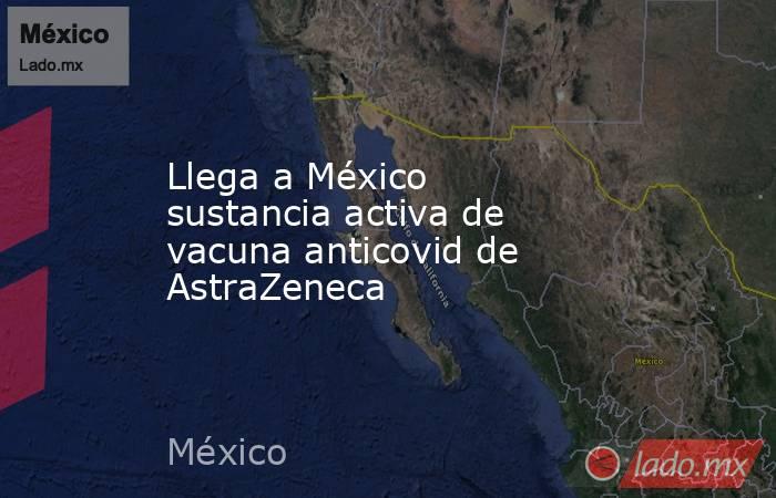 Llega a México sustancia activa de vacuna anticovid de AstraZeneca . Noticias en tiempo real