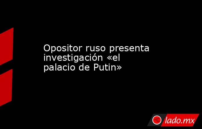 Opositor ruso presenta investigación «el palacio de Putin». Noticias en tiempo real