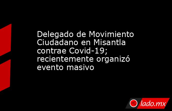 Delegado de Movimiento Ciudadano en Misantla contrae Covid-19; recientemente organizó evento masivo. Noticias en tiempo real