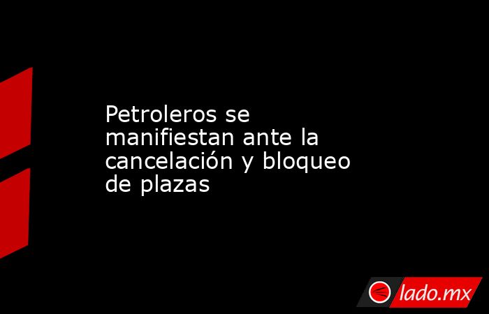 Petroleros se manifiestan ante la cancelación y bloqueo de plazas. Noticias en tiempo real