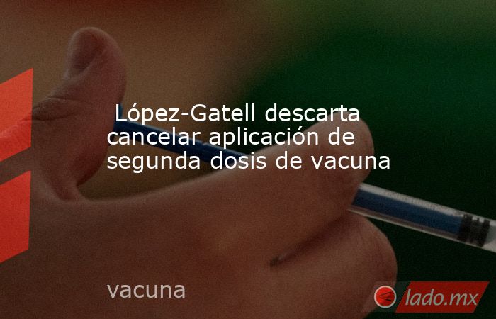  López-Gatell descarta cancelar aplicación de segunda dosis de vacuna . Noticias en tiempo real