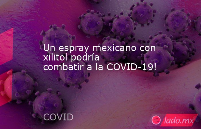 Un espray mexicano con xilitol podría combatir a la COVID-19!. Noticias en tiempo real