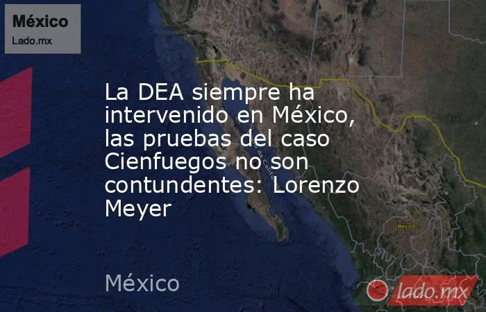 La DEA siempre ha intervenido en México, las pruebas del caso Cienfuegos no son contundentes: Lorenzo Meyer. Noticias en tiempo real