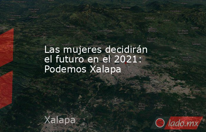 Las mujeres decidirán el futuro en el 2021: Podemos Xalapa. Noticias en tiempo real