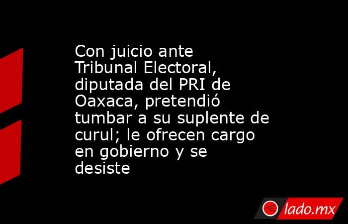 Con juicio ante Tribunal Electoral, diputada del PRI de Oaxaca, pretendió tumbar a su suplente de curul; le ofrecen cargo en gobierno y se desiste. Noticias en tiempo real