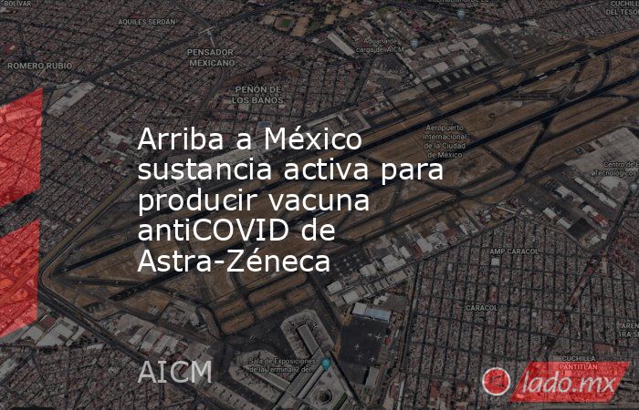 Arriba a México sustancia activa para producir vacuna antiCOVID de Astra-Zéneca. Noticias en tiempo real