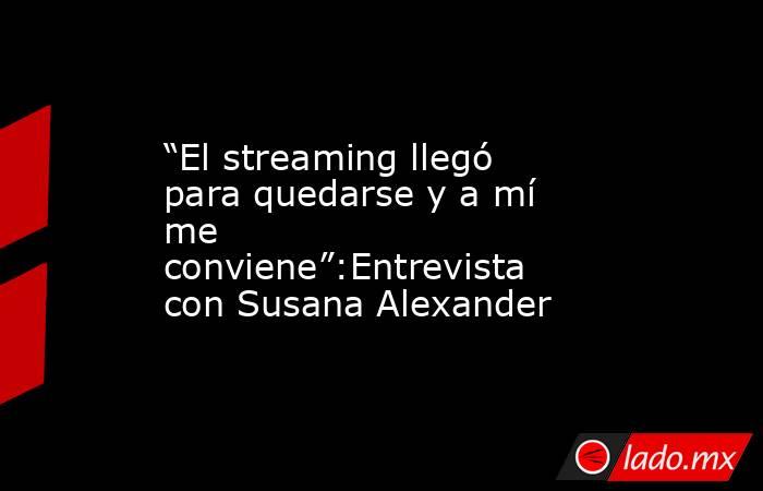 “El streaming llegó para quedarse y a mí me conviene”:Entrevista con Susana Alexander. Noticias en tiempo real