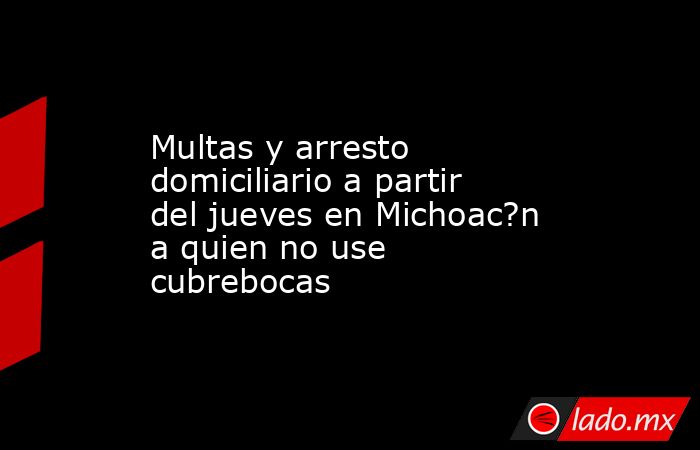 Multas y arresto domiciliario a partir del jueves en Michoac?n a quien no use cubrebocas. Noticias en tiempo real