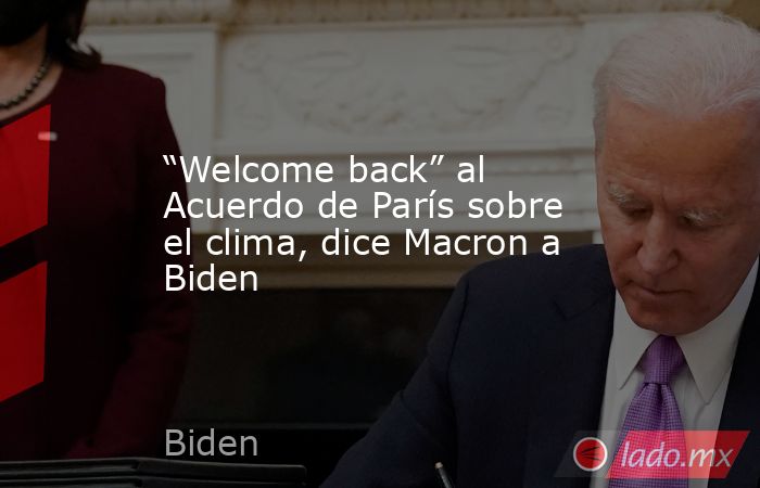 “Welcome back” al Acuerdo de París sobre el clima, dice Macron a Biden. Noticias en tiempo real