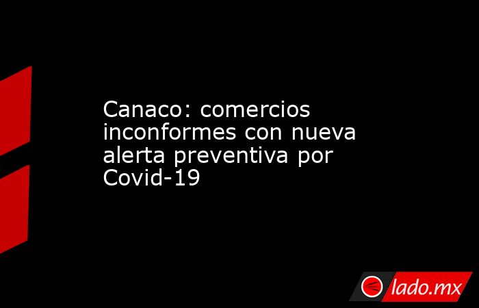Canaco: comercios  inconformes con nueva alerta preventiva por Covid-19. Noticias en tiempo real