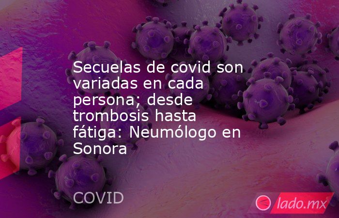 Secuelas de covid son variadas en cada persona; desde trombosis hasta fátiga: Neumólogo en Sonora. Noticias en tiempo real