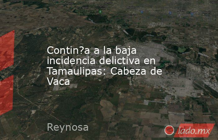 Contin?a a la baja incidencia delictiva en Tamaulipas: Cabeza de Vaca. Noticias en tiempo real