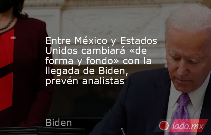 Entre México y Estados Unidos cambiará «de forma y fondo» con la llegada de Biden, prevén analistas. Noticias en tiempo real