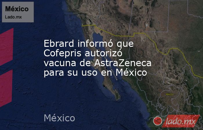 Ebrard informó que Cofepris autorizó vacuna de AstraZeneca para su uso en México. Noticias en tiempo real
