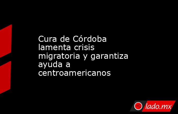 Cura de Córdoba lamenta crisis migratoria y garantiza ayuda a centroamericanos. Noticias en tiempo real