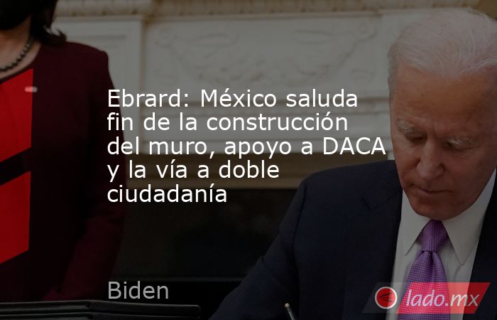 Ebrard: México saluda fin de la construcción del muro, apoyo a DACA y la vía a doble ciudadanía. Noticias en tiempo real