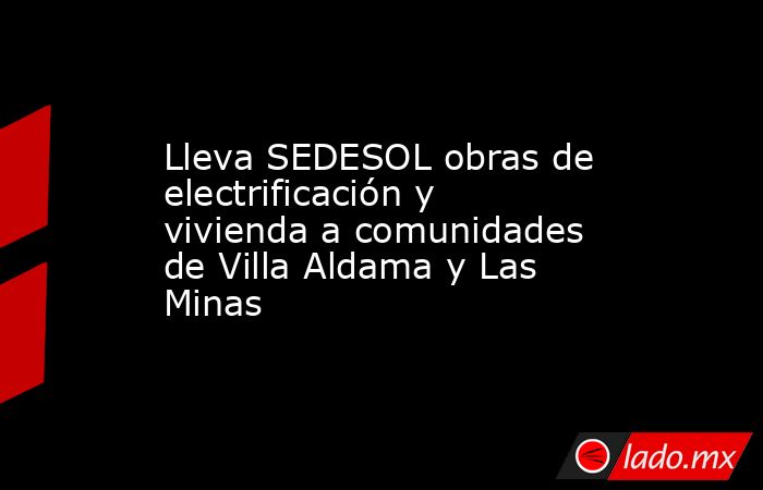 Lleva SEDESOL obras de electrificación y vivienda a comunidades de Villa Aldama y Las Minas. Noticias en tiempo real