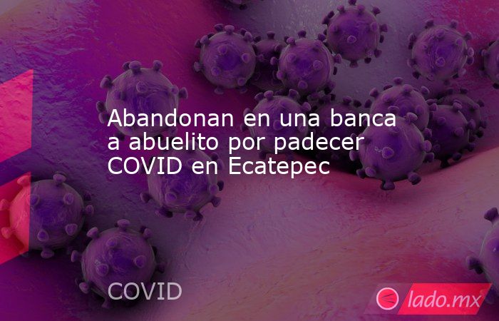Abandonan en una banca a abuelito por padecer COVID en Ecatepec. Noticias en tiempo real