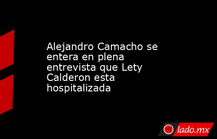 Alejandro Camacho se entera en plena entrevista que Lety Calderon esta hospitalizada. Noticias en tiempo real